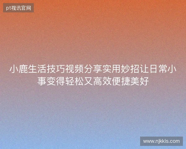 小鹿生活技巧视频分享实用妙招让日常小事变得轻松又高效便捷美好 小鹿生活技巧视频分享实用妙招让日常小事变得轻松又高效便捷美好