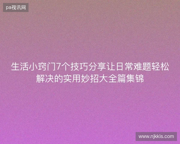 生活小窍门7个技巧分享让日常难题轻松解决的实用妙招大全篇集锦 生活小窍门7个技巧分享让日常难题轻松解决的实用妙招大全篇集锦